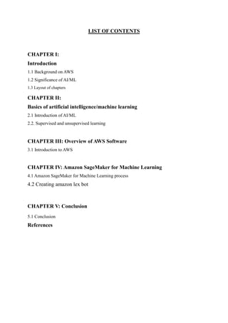 LIST OF CONTENTS
CHAPTER I:
Introduction
1.1 Background on AWS
1.2 Significance of AI/ML
1.3 Layout of chapters
CHAPTER II:
Basics of artificial intelligence/machine learning
2.1 Introduction of AI/ML
2.2. Supervised and unsupervised learning
CHAPTER III: Overview of AWS Software
3.1 Introduction to AWS
CHAPTER IV: Amazon SageMaker for Machine Learning
4.1 Amazon SageMaker for Machine Learning process
4.2 Creating amazon lex bot
CHAPTER V: Conclusion
5.1 Conclusion
References
 