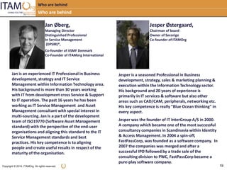 Copyright © 2014, ITAMOrg. All rights reserved. 19
Who are behind
Who are behind
Jan Øberg,
Managing Director
Distinguished Professional
In Service Management
(DPSM)®,
Co-founder of itSMF Denmark
Co-Founder of ITAMorg International
Jan is an experienced IT Professional in Business
development, strategy and IT Service
Management within Information Technology area.
His background is more than 30 years working
with IT from development cross Service & Support
to IT operation. The past 16 years he has been
working as IT Service Management and Asset
Management consultant with special interest in
multi-sourcing. Jan Is a part of the development
team of ISO19770 (Software Asset Management
standard) with the perspective of the end-user
organisations and aligning this standard to the IT
Service Management standards and best
practices. His key competence is to aligning
people and create useful results in respect of the
maturity of the organisation.
Jesper Østergaard,
Chairman of board
Owner of Secorigo
Co-founder of ITAMOrg
Jesper is a seasoned Professional in Business
development, strategy, sales & marketing planning &
execution within the Information Technology sector.
His background and 20 years of experience is
primarily in IT services & software but also other
areas such as CAD/CAM, peripherals, networking etc.
His key competence is really "Blue Ocean thinking" in
every aspect.
Jesper was the founder of IT InterGroup A/S in 2000.
A company which became one of the most successful
consultancy companies in Scandinavia within Identity
& Access Management. In 2004 a spin-off,
FastPassCorp, was founded as a software company. In
2007 the companies was merged and after a
successful IPO followed by a trade sale of the
consulting division to PWC, FastPassCorp became a
pure-play software company.
 