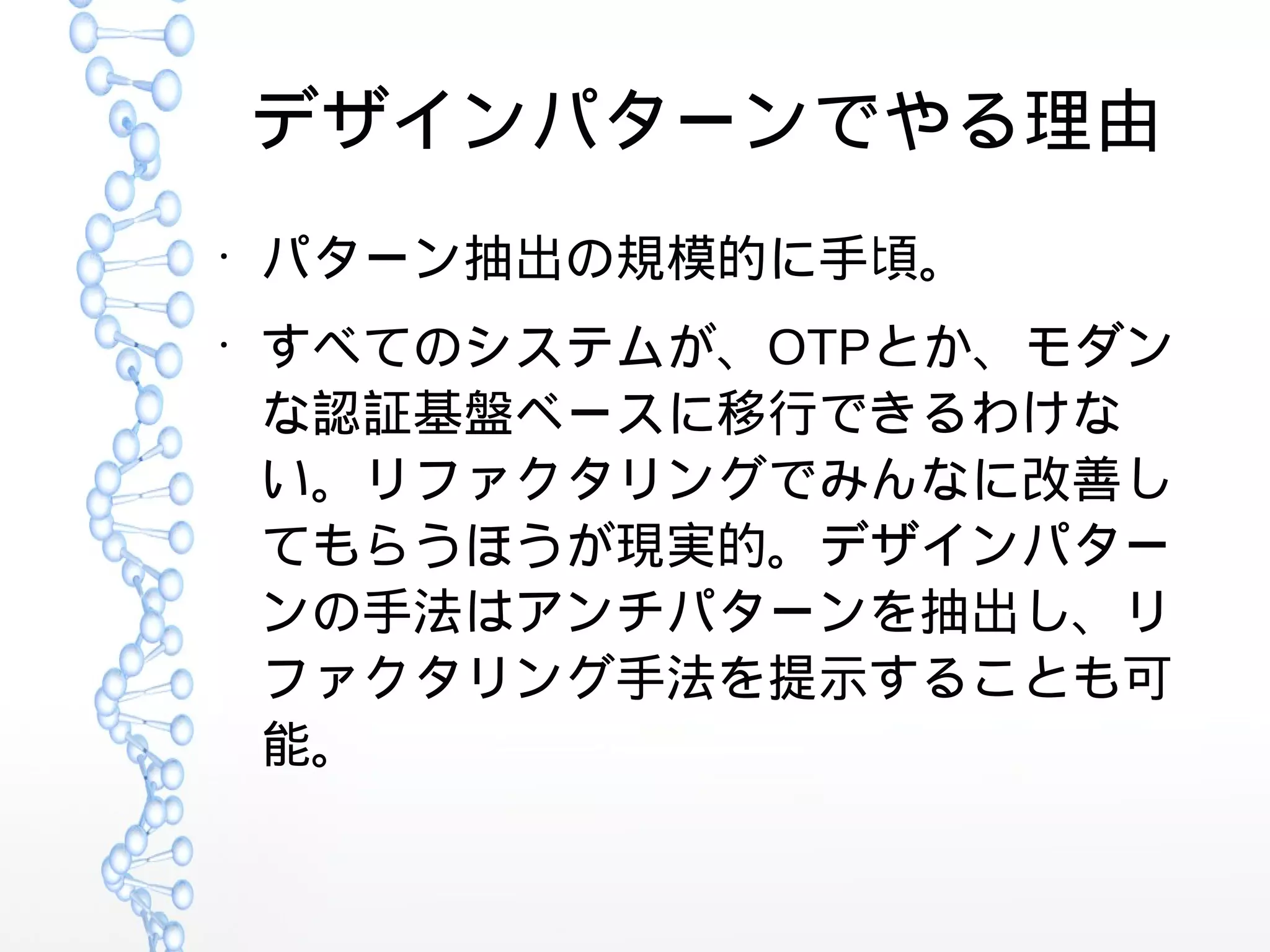 デザインパターンでやる理由
●
パターン抽出の規模的に手頃。
●
すべてのシステムが、OTPとか、モダン
な認証基盤ベースに移行できるわけな
い。リファクタリングでみんなに改善し
てもらうほうが現実的。デザインパター
ンの手法はアンチパターンを抽出し、リ
ファクタリング手法を提示することも可
能。
 