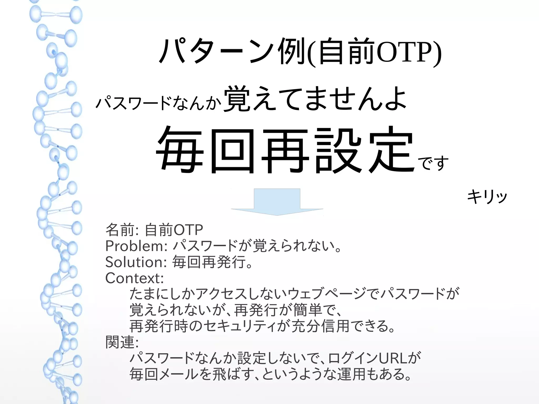 パターン例(自前OTP)
パスワードなんか覚えてませんよ
毎回再設定です
キリッ
名前: 自前OTP
Problem: パスワードが覚えられない。
Solution: 毎回再発行。
Context:
たまにしかアクセスしないウェブページでパスワードが
覚えられないが、再発行が簡単で、
再発行時のセキュリティが充分信用できる。
関連:
パスワードなんか設定しないで、ログインURLが
毎回メールを飛ばす、というような運用もある。
 