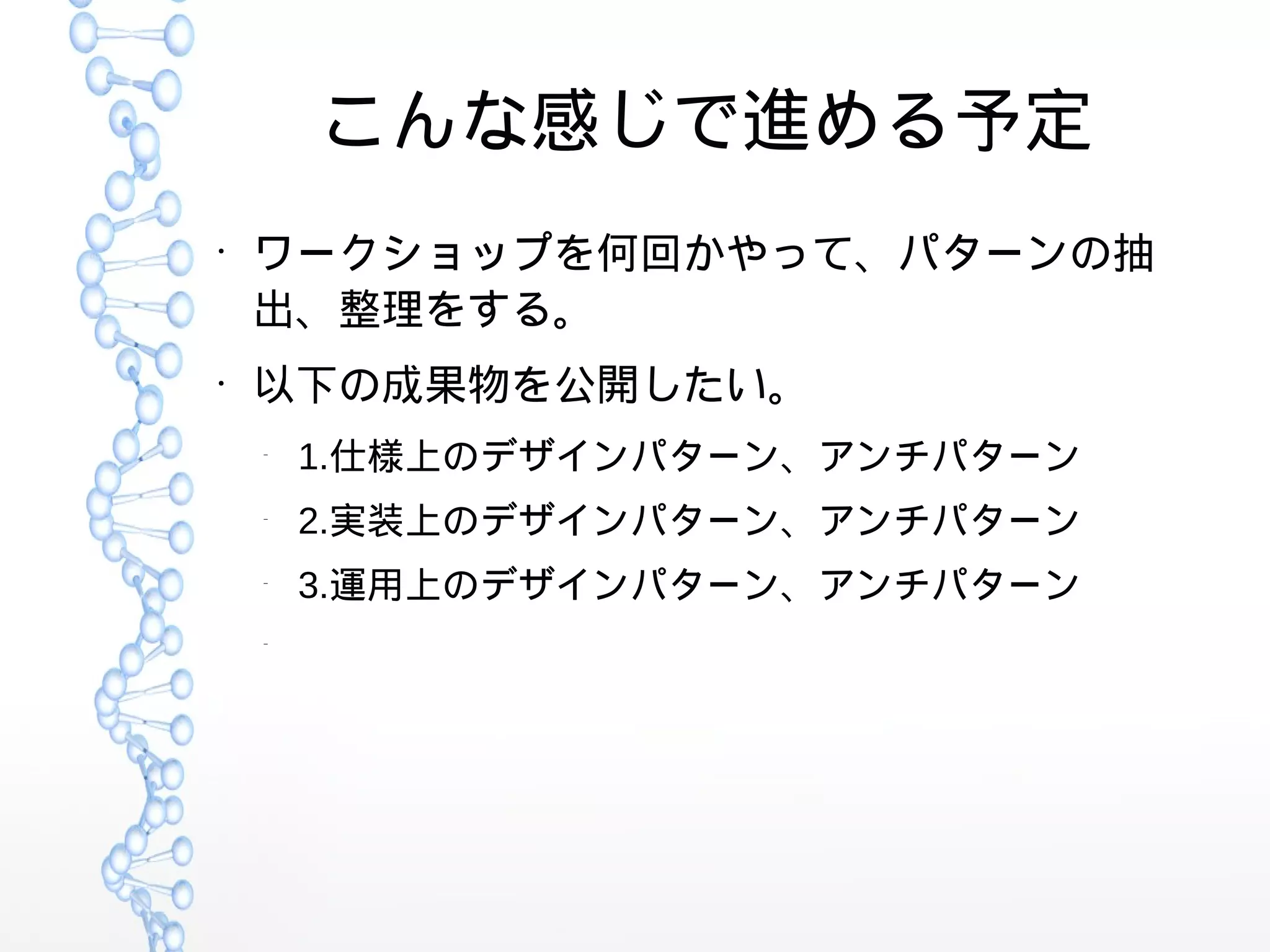 こんな感じで進める予定
●
ワークショップを何回かやって、パターンの抽
出、整理をする。
●
以下の成果物を公開したい。
–
1.仕様上のデザインパターン、アンチパターン
–
2.実装上のデザインパターン、アンチパターン
–
3.運用上のデザインパターン、アンチパターン
–
 