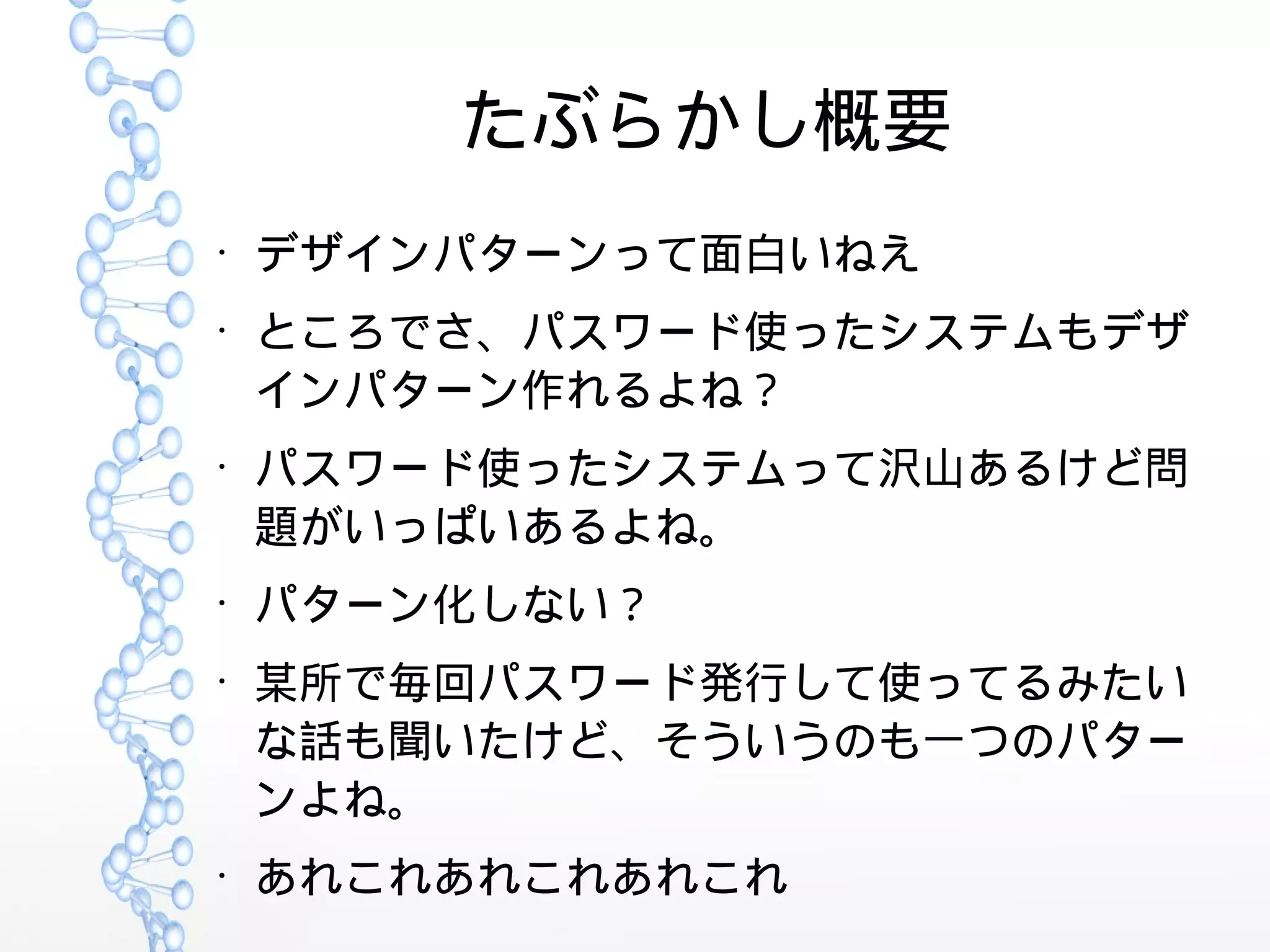 たぶらかし概要
●
デザインパターンって面白いねえ
●
ところでさ、パスワード使ったシステムもデザ
インパターン作れるよね？
●
パスワード使ったシステムって沢山あるけど問
題がいっぱいあるよね。
●
パターン化しない？
●
某所で毎回パスワード発行して使ってるみたい
な話も聞いたけど、そういうのも一つのパター
ンよね。
●
あれこれあれこれあれこれ
 