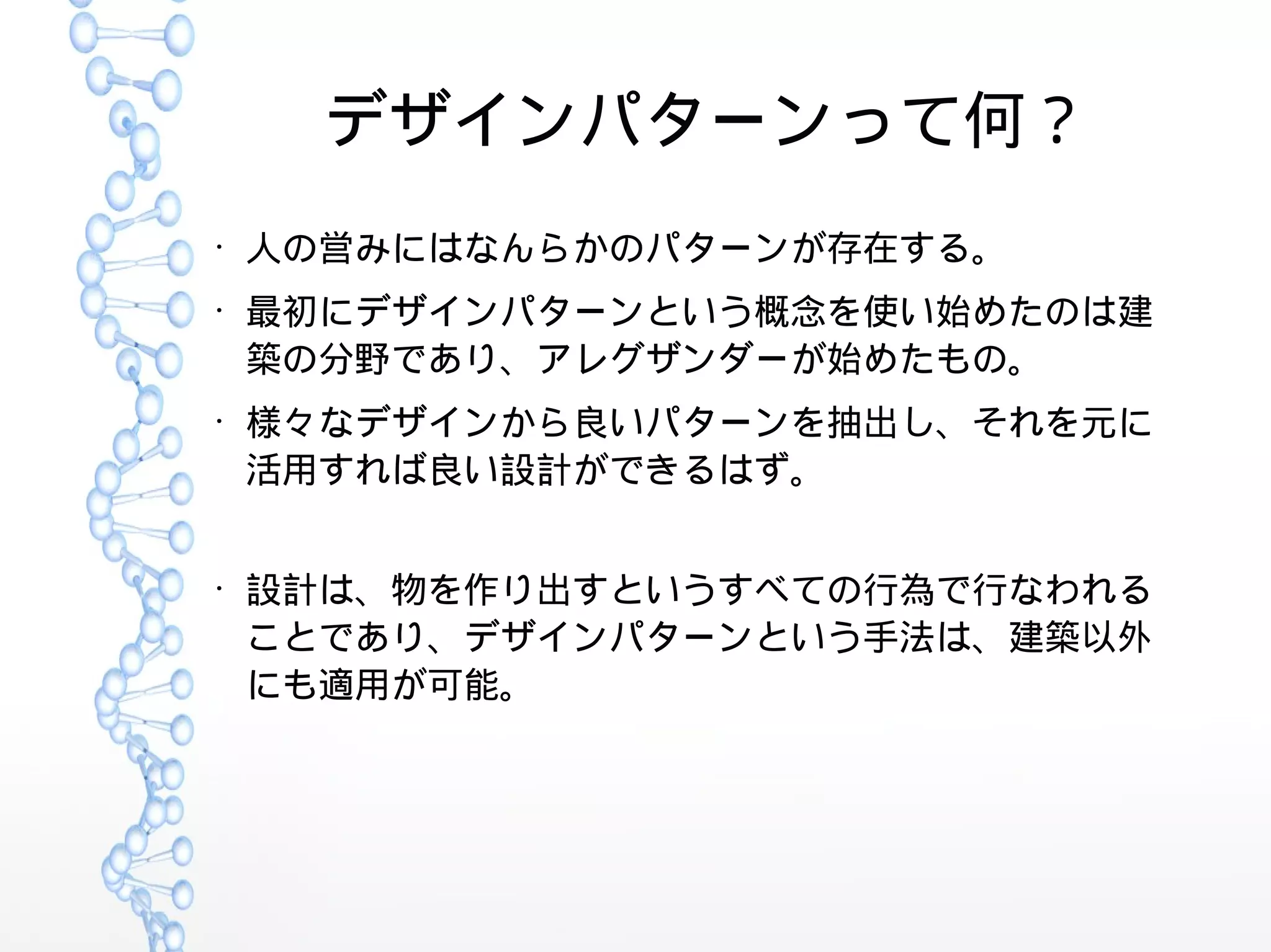 デザインパターンって何？
●
人の営みにはなんらかのパターンが存在する。
●
最初にデザインパターンという概念を使い始めたのは建
築の分野であり、アレグザンダーが始めたもの。
●
様々なデザインから良いパターンを抽出し、それを元に
活用すれば良い設計ができるはず。
●
設計は、物を作り出すというすべての行為で行なわれる
ことであり、デザインパターンという手法は、建築以外
にも適用が可能。
 