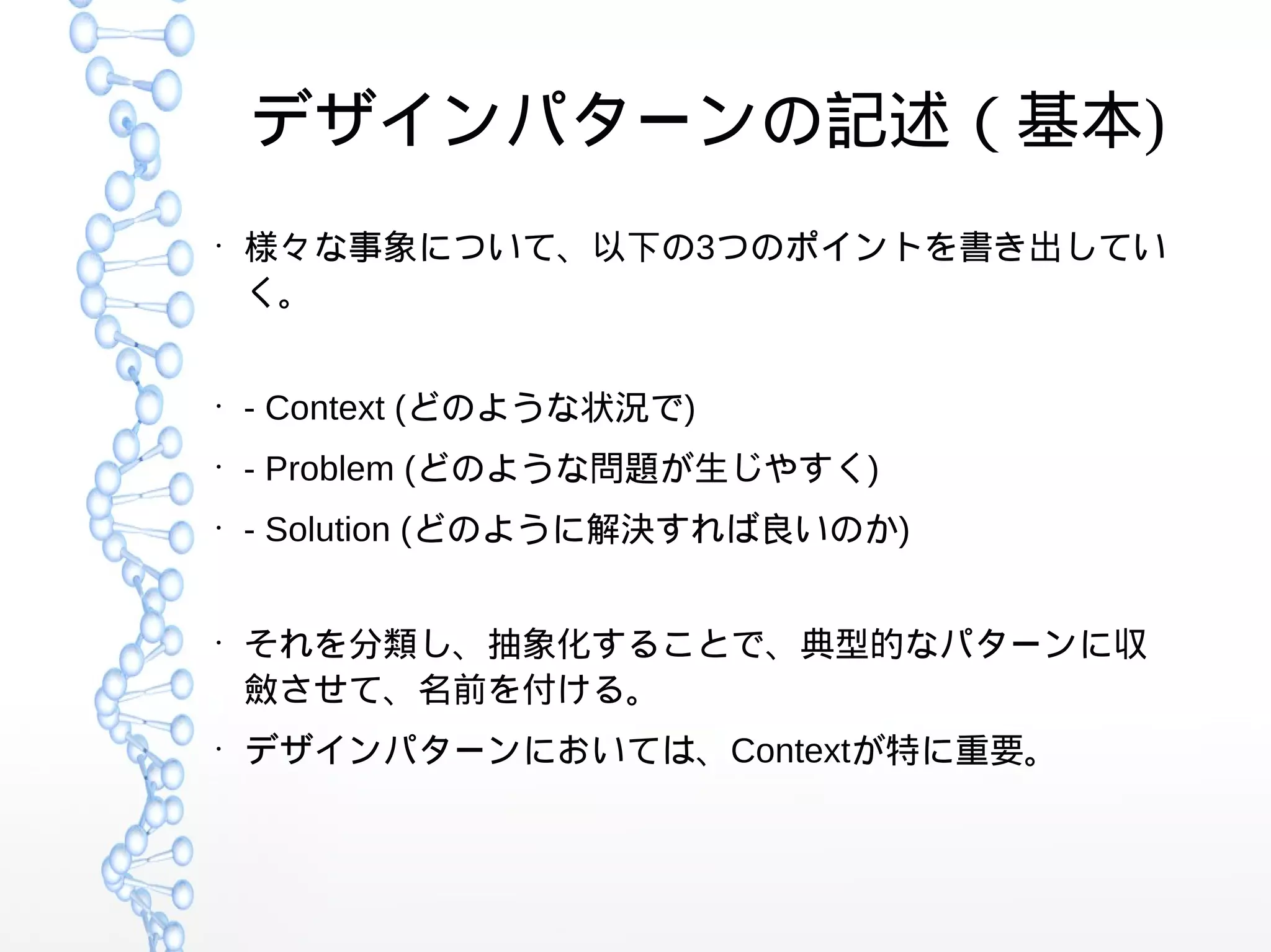 デザインパターンの記述（基本)
●
様々な事象について、以下の3つのポイントを書き出してい
く。
●
- Context (どのような状況で)
●
- Problem (どのような問題が生じやすく)
●
- Solution (どのように解決すれば良いのか)
●
それを分類し、抽象化することで、典型的なパターンに収
斂させて、名前を付ける。
●
デザインパターンにおいては、Contextが特に重要。
 