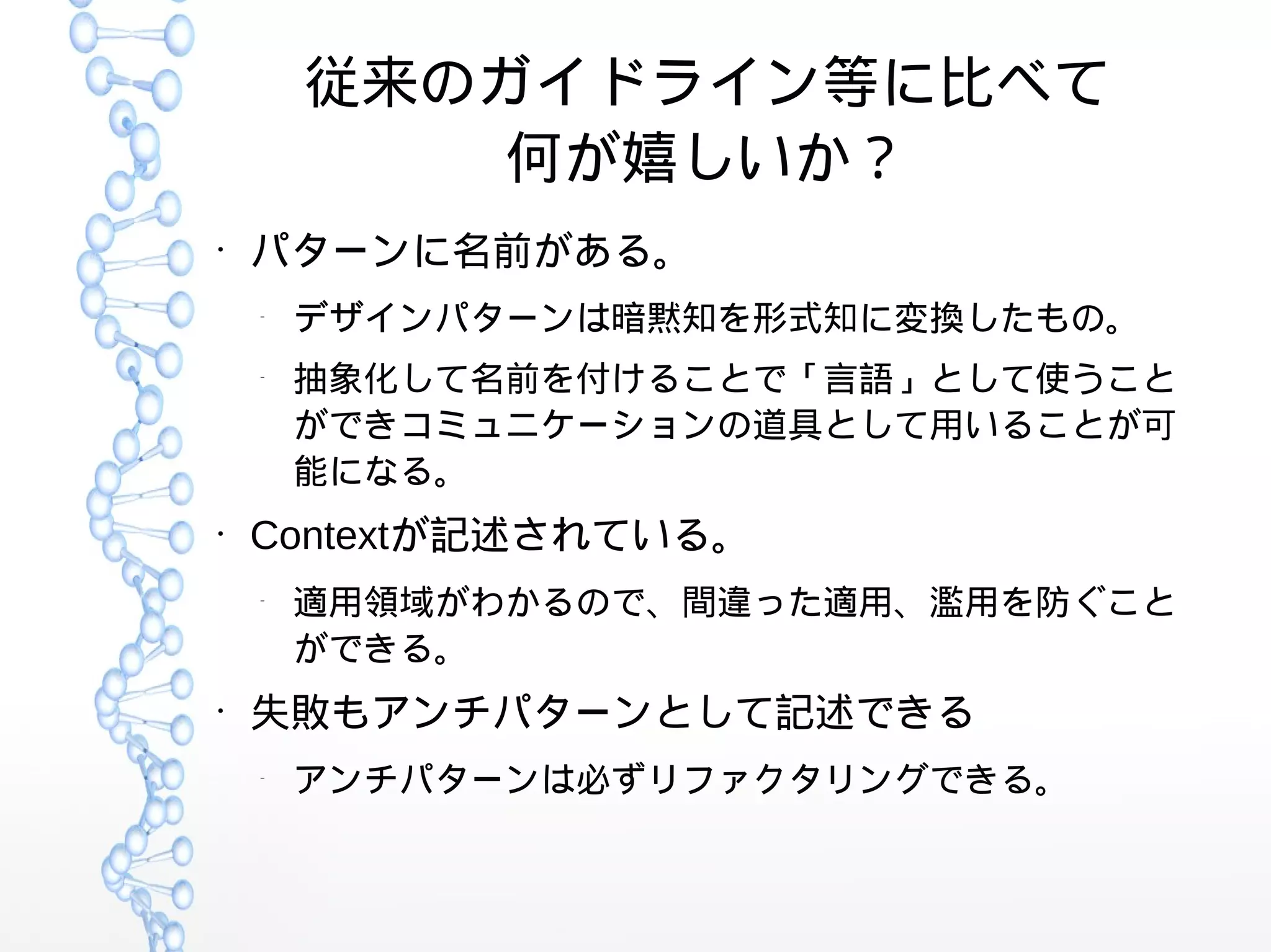 従来のガイドライン等に比べて
何が嬉しいか？
●
パターンに名前がある。
–
デザインパターンは暗黙知を形式知に変換したもの。
–
抽象化して名前を付けることで「言語」として使うこと
ができコミュニケーションの道具として用いることが可
能になる。
●
Contextが記述されている。
–
適用領域がわかるので、間違った適用、濫用を防ぐこと
ができる。
●
失敗もアンチパターンとして記述できる
–
アンチパターンは必ずリファクタリングできる。
 