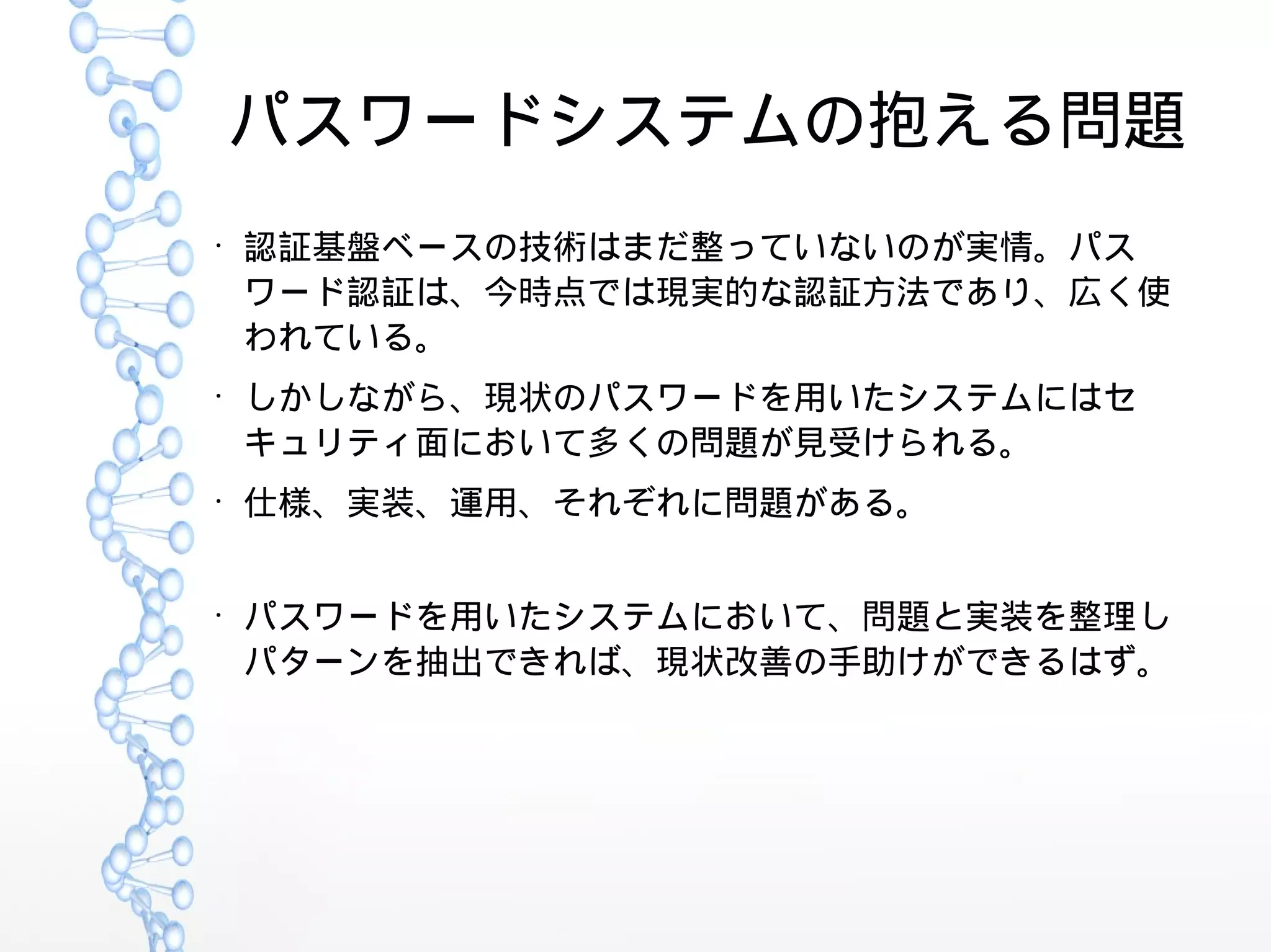 パスワードシステムの抱える問題
●
認証基盤ベースの技術はまだ整っていないのが実情。パス
ワード認証は、今時点では現実的な認証方法であり、広く使
われている。
●
しかしながら、現状のパスワードを用いたシステムにはセ
キュリティ面において多くの問題が見受けられる。
●
仕様、実装、運用、それぞれに問題がある。
●
パスワードを用いたシステムにおいて、問題と実装を整理し
パターンを抽出できれば、現状改善の手助けができるはず。
 