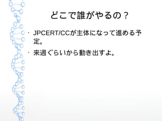 どこで誰がやるの？
●
JPCERT/CCが主体になって進める予
定。
●
来週ぐらいから動き出すよ。
 