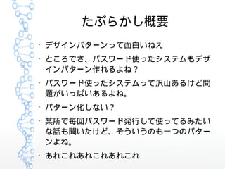 たぶらかし概要
●
デザインパターンって面白いねえ
●
ところでさ、パスワード使ったシステムもデザ
インパターン作れるよね？
●
パスワード使ったシステムって沢山あるけど問
題がいっぱいあるよね。
●
パターン化しない？
●
某所で毎回パスワード発行して使ってるみたい
な話も聞いたけど、そういうのも一つのパター
ンよね。
●
あれこれあれこれあれこれ
 