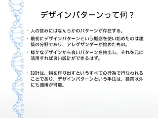 デザインパターンって何？
●
人の営みにはなんらかのパターンが存在する。
●
最初にデザインパターンという概念を使い始めたのは建
築の分野であり、アレグザンダーが始めたもの。
●
様々なデザインから良いパターンを抽出し、それを元に
活用すれば良い設計ができるはず。
●
設計は、物を作り出すというすべての行為で行なわれる
ことであり、デザインパターンという手法は、建築以外
にも適用が可能。
 