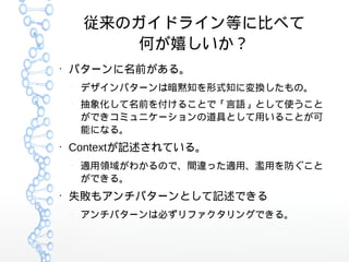 従来のガイドライン等に比べて
何が嬉しいか？
●
パターンに名前がある。
–
デザインパターンは暗黙知を形式知に変換したもの。
–
抽象化して名前を付けることで「言語」として使うこと
ができコミュニケーションの道具として用いることが可
能になる。
●
Contextが記述されている。
–
適用領域がわかるので、間違った適用、濫用を防ぐこと
ができる。
●
失敗もアンチパターンとして記述できる
–
アンチパターンは必ずリファクタリングできる。
 