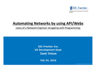 0
Copyright IDC Frontier Inc. All rights reserved.
Supporting the FutureYour Innovative
Partner
0
Automating Networks by using API/Webs
-story of a Network Engineer struggling with Programming-
IDC Frontier Inc.
UX Development Dept.
Issei Inoue
Feb 24, 2016
 