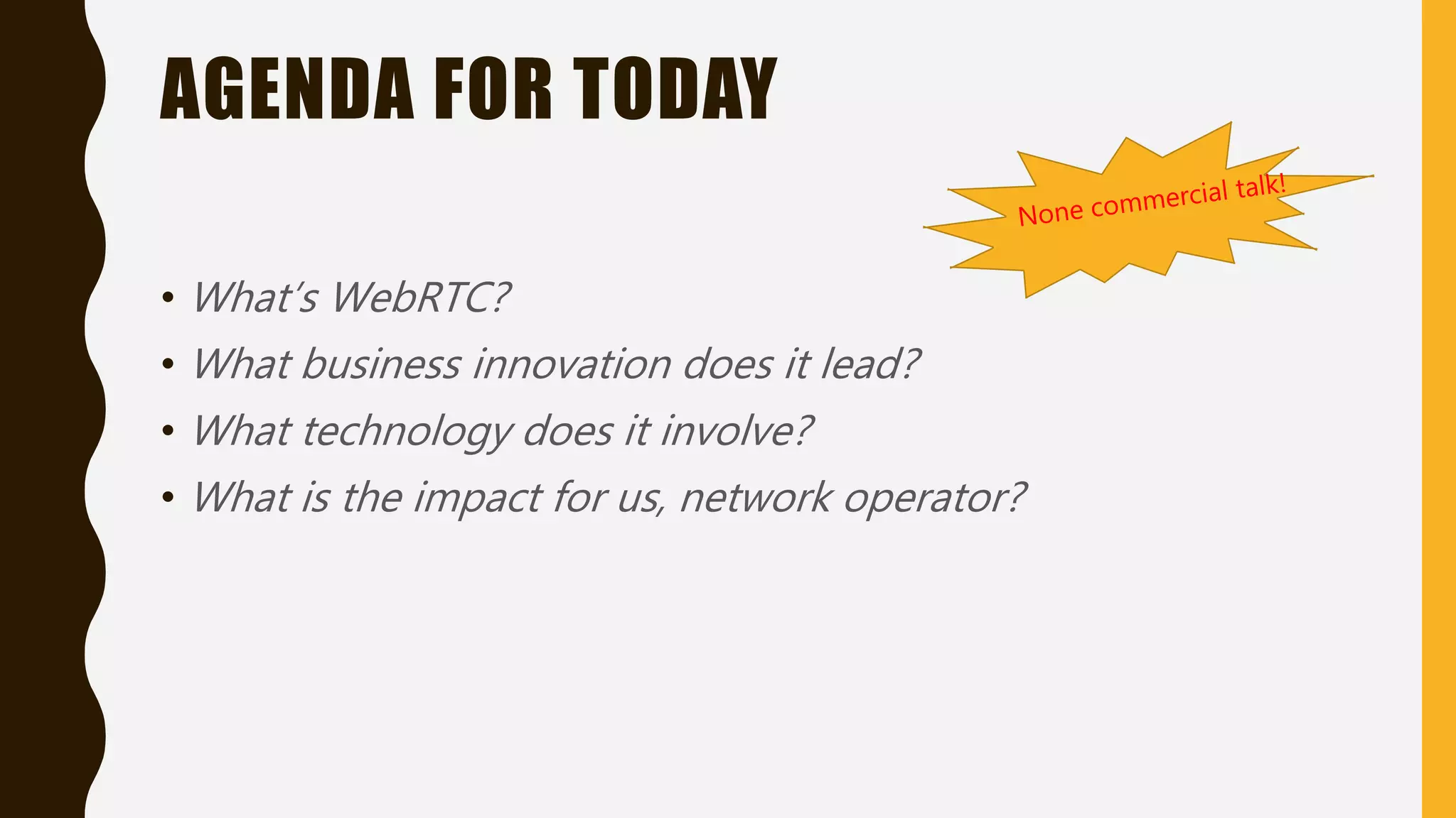 AGENDA FOR TODAY
• What’s WebRTC?
• What business innovation does it lead?
• What technology does it involve?
• What is the impact for us, network operator?
 