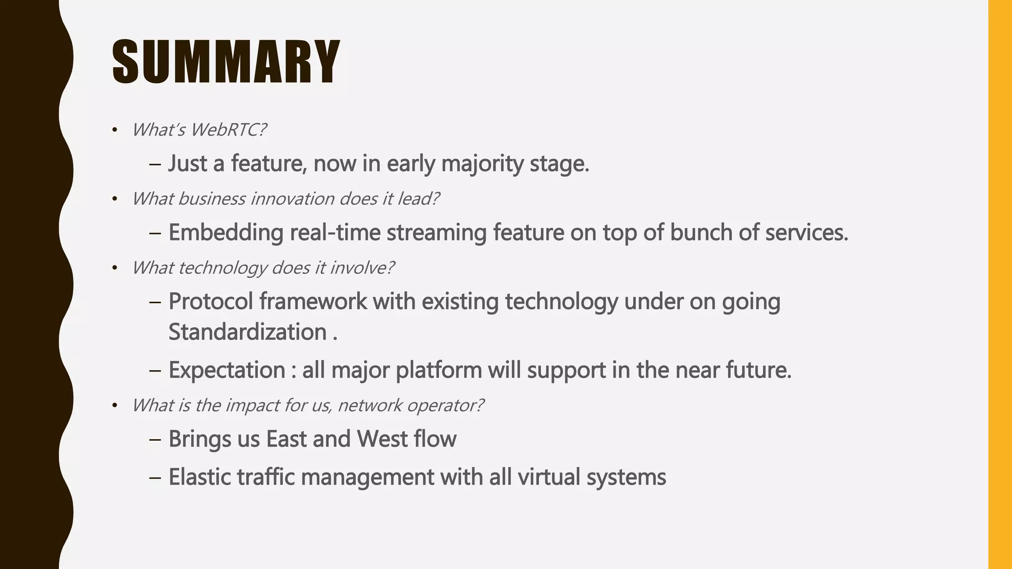 SUMMARY
• What’s WebRTC?
– Just a feature, now in early majority stage.
• What business innovation does it lead?
– Embedding real-time streaming feature on top of bunch of services.
• What technology does it involve?
– Protocol framework with existing technology under on going
Standardization .
– Expectation : all major platform will support in the near future.
• What is the impact for us, network operator?
– Brings us East and West flow
– Elastic traffic management with all virtual systems
 
