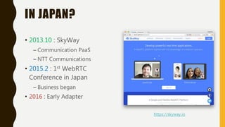 IN JAPAN?
• 2013.10 : SkyWay
– Communication PaaS
– NTT Communications
• 2015.2 : 1st WebRTC
Conference in Japan
– Business began
• 2016 : Early Adapter
https://skyway.io
 