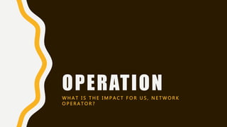 OPERATIONW H A T I S T H E I M P A C T F O R U S , N E T W O R K
O P E R A T O R ?
 