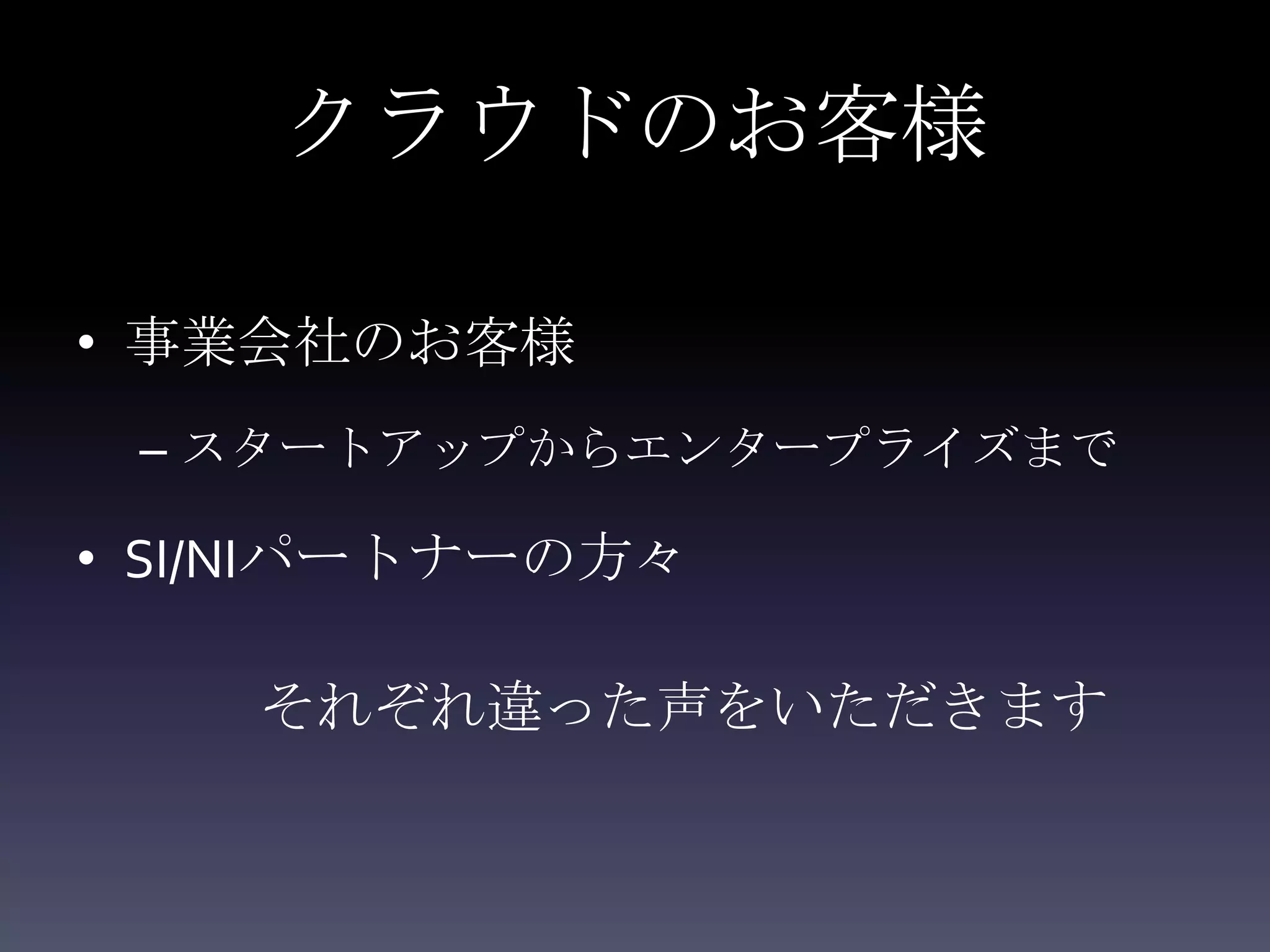 クラウドのお客様

• 事業会社のお客様
 – スタートアップからエンタープライズまで

• SI/NIパートナーの方々

    それぞれ違った声をいただきます
 