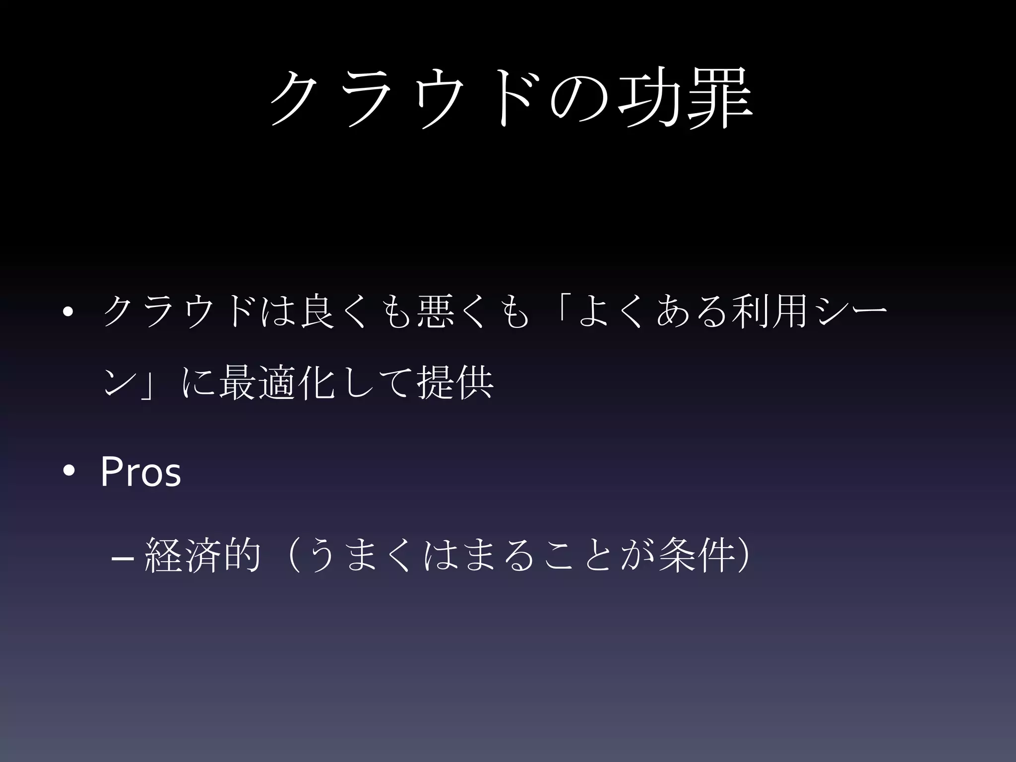 クラウドの功罪

• クラウドは良くも悪くも「よくある利用シー
 ン」に最適化して提供

• Pros
  – 経済的（うまくはまることが条件）
 