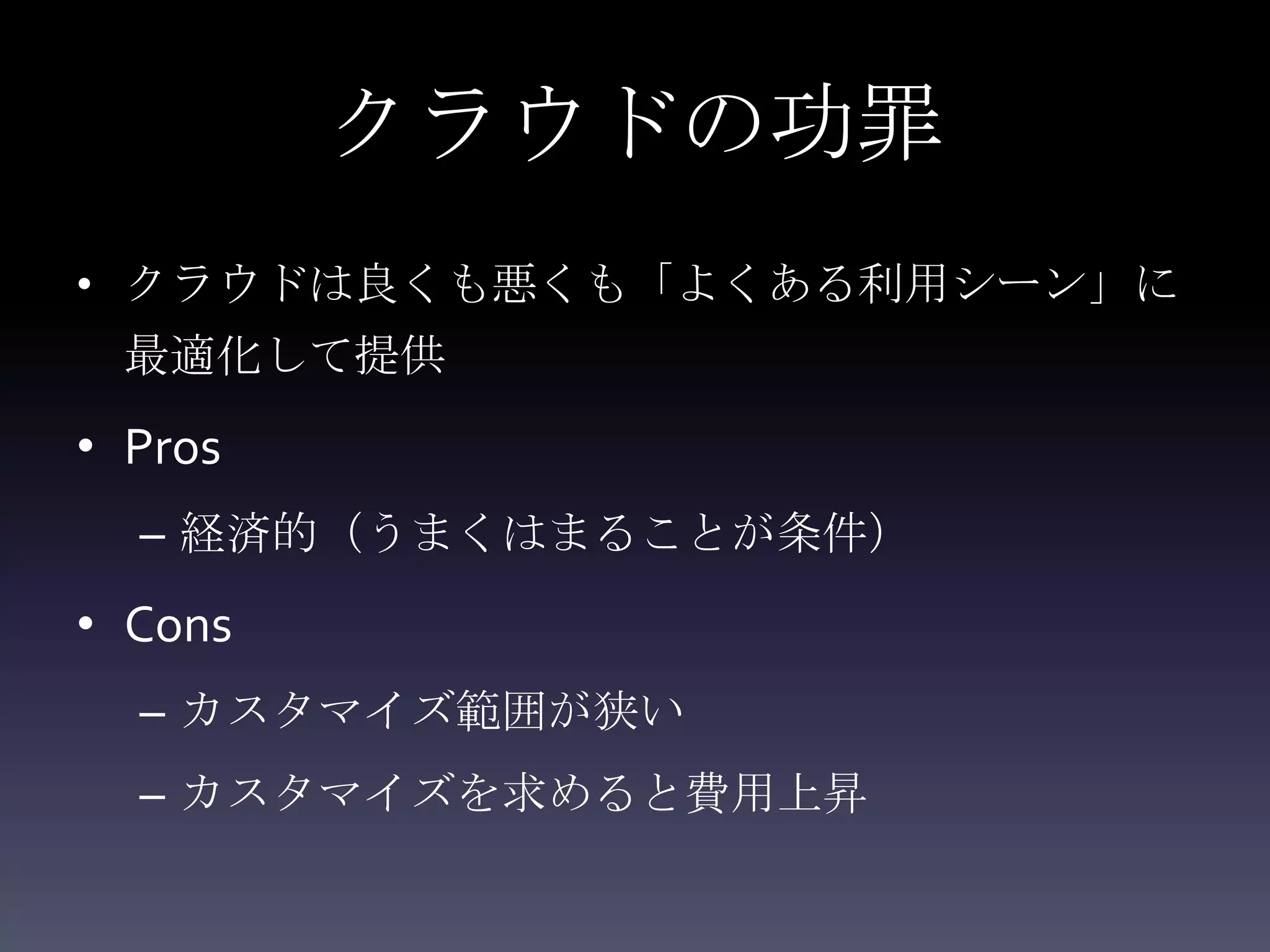 クラウドの功罪
• クラウドは良くも悪くも「よくある利用シーン」に
 最適化して提供

• Pros
  – 経済的（うまくはまることが条件）

• Cons
  – カスタマイズ範囲が狭い
  – カスタマイズを求めると費用上昇
 