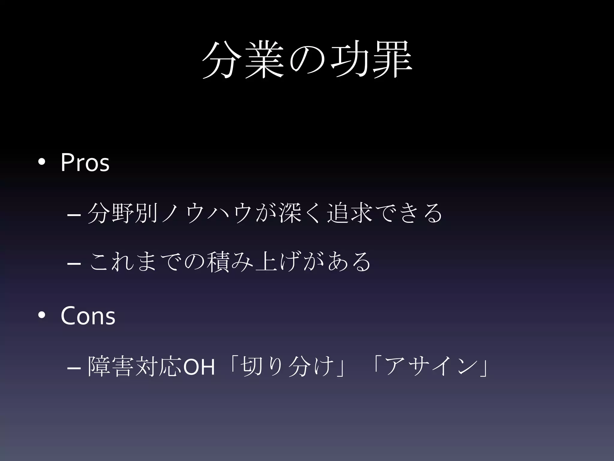 分業の功罪

• Pros
  – 分野別ノウハウが深く追求できる

  – これまでの積み上げがある

• Cons
  – 障害対応OH「切り分け」「アサイン」
 