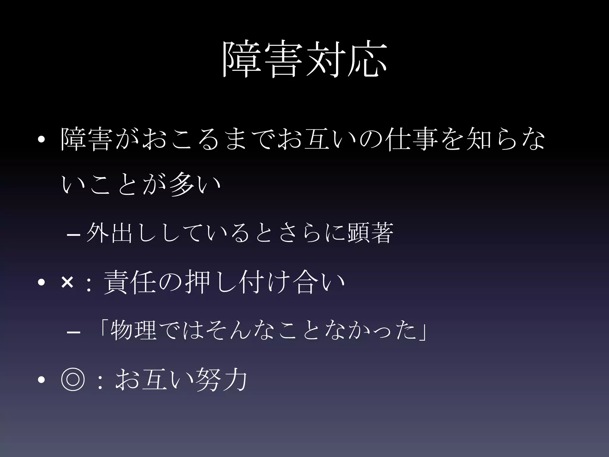 障害対応
• 障害がおこるまでお互いの仕事を知らな
いことが多い
 – 外出ししているとさらに顕著

• ×：責任の押し付け合い
 – 「物理ではそんなことなかった」

• ◎：お互い努力
 