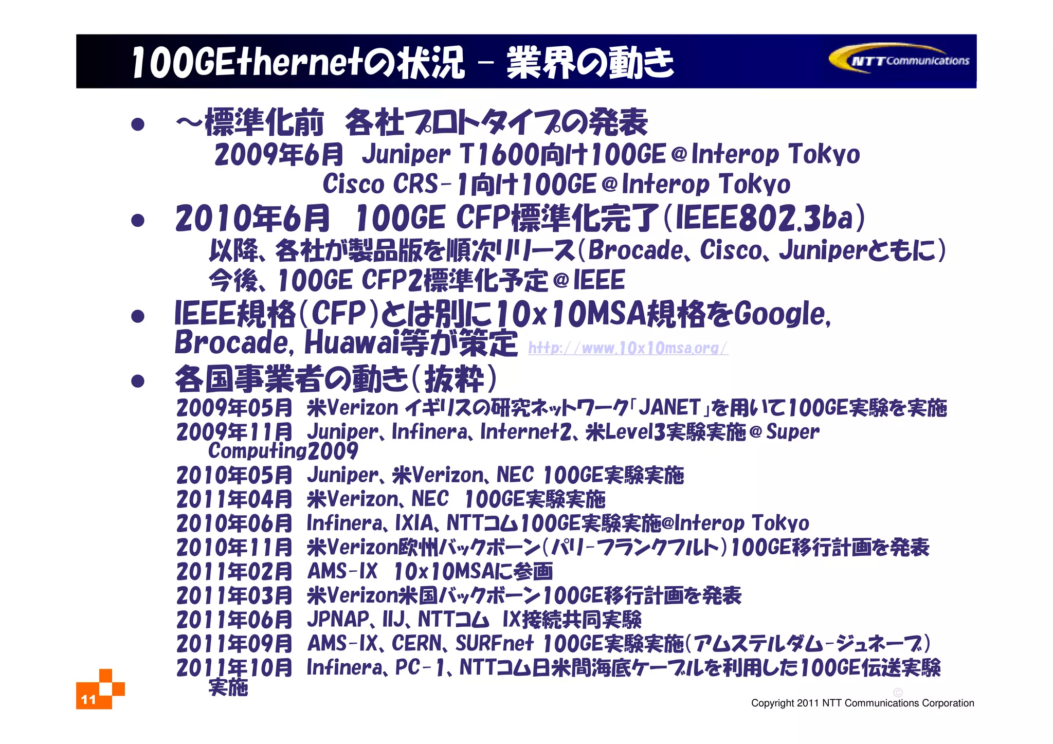 ©
Copyright 2011 NTT Communications Corporation11
100GEthernetの状況 – 業界の動き
～標準化前 各社プロトタイプの発表
2009年6月 Juniper T1600向け100GE＠Interop Tokyo
Cisco CRS-1向け100GE＠Interop Tokyo
2010年6月 100GE CFP標準化完了（IEEE802.3ba）
以降、各社が製品版を順次リリース（Brocade、Cisco、Juniperともに）
今後、100GE CFP2標準化予定＠IEEE
IEEE規格（CFP）とは別に10x10MSA規格をGoogle,
Brocade, Huawai等が策定 http://www.10x10msa.org/
各国事業者の動き（抜粋）
2009年05月 米Verizon イギリスの研究ネットワーク「JANET」を用いて100GE実験を実施
2009年11月 Juniper、Infinera、Internet2、米Level3実験実施＠Super
Computing2009
2010年05月 Juniper、米Verizon、NEC 100GE実験実施
2011年04月 米Verizon、NEC 100GE実験実施
2010年06月 Infinera、IXIA、NTTコム100GE実験実施@Interop Tokyo
2010年11月 米Verizon欧州バックボーン（パリ-フランクフルト）100GE移行計画を発表
2011年02月 AMS-IX 10x10MSAに参画
2011年03月 米Verizon米国バックボーン100GE移行計画を発表
2011年06月 JPNAP、IIJ、NTTコム IX接続共同実験
2011年09月 AMS-IX、CERN、SURFnet 100GE実験実施（アムステルダム-ジュネーブ）
2011年10月 Infinera、PC-1、NTTコム日米間海底ケーブルを利用した100GE伝送実験
実施
 