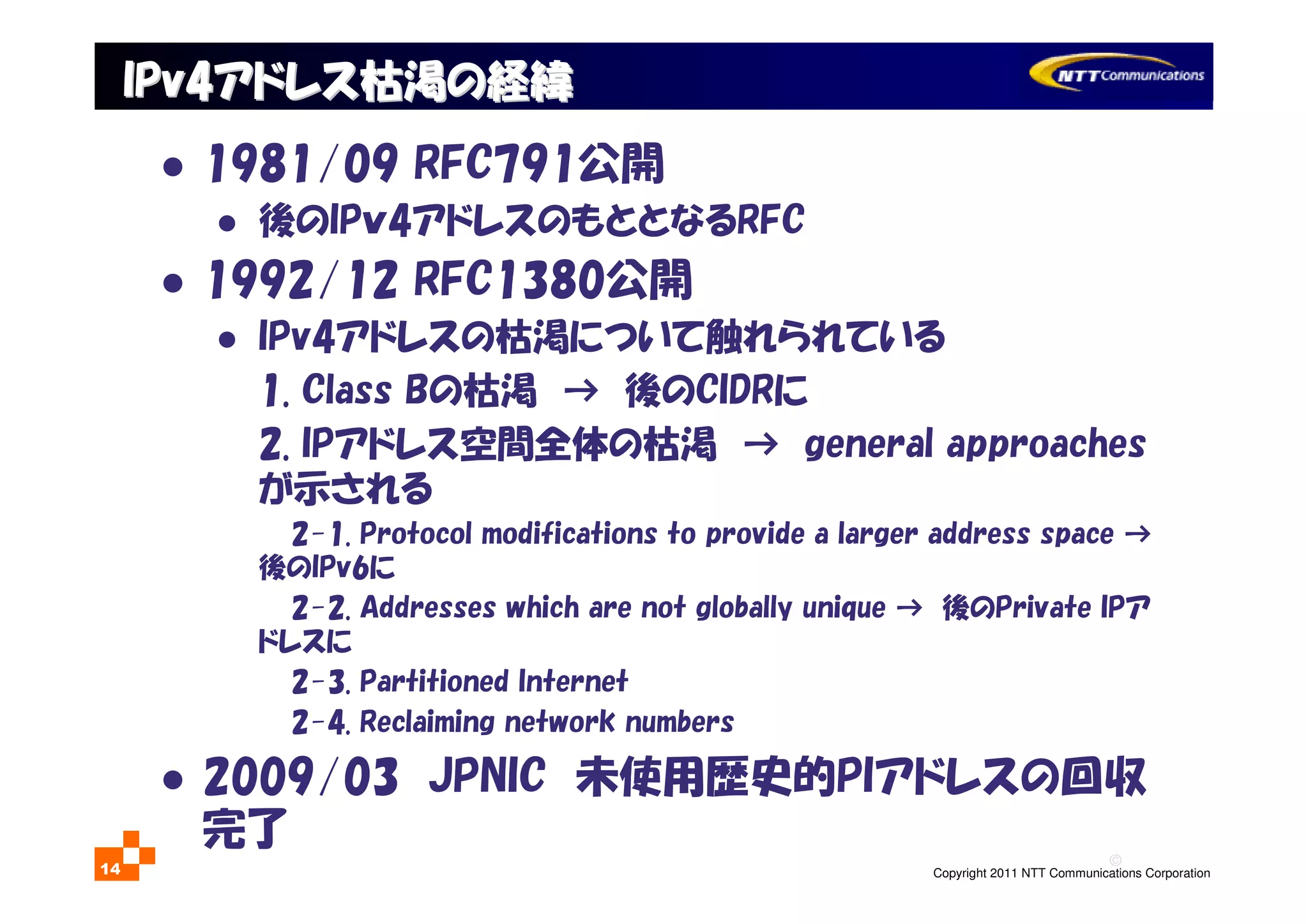 ©
Copyright 2011 NTT Communications Corporation14
IPv4IPv4アドレス枯渇の経緯アドレス枯渇の経緯
1981/09 RFC791公開
後のIPｖ4アドレスのもととなるRFC
1992/12 RFC1380公開
IPv4アドレスの枯渇について触れられている
1. Class Bの枯渇 → 後のCIDRに
2. IPアドレス空間全体の枯渇 → general approaches
が示される
2-1. Protocol modifications to provide a larger address space →
後のIPv6に
2-2. Addresses which are not globally unique → 後のPrivate IPア
ドレスに
2-3. Partitioned Internet
2-4. Reclaiming network numbers
2009/03 JPNIC 未使用歴史的PIアドレスの回収
完了
 
