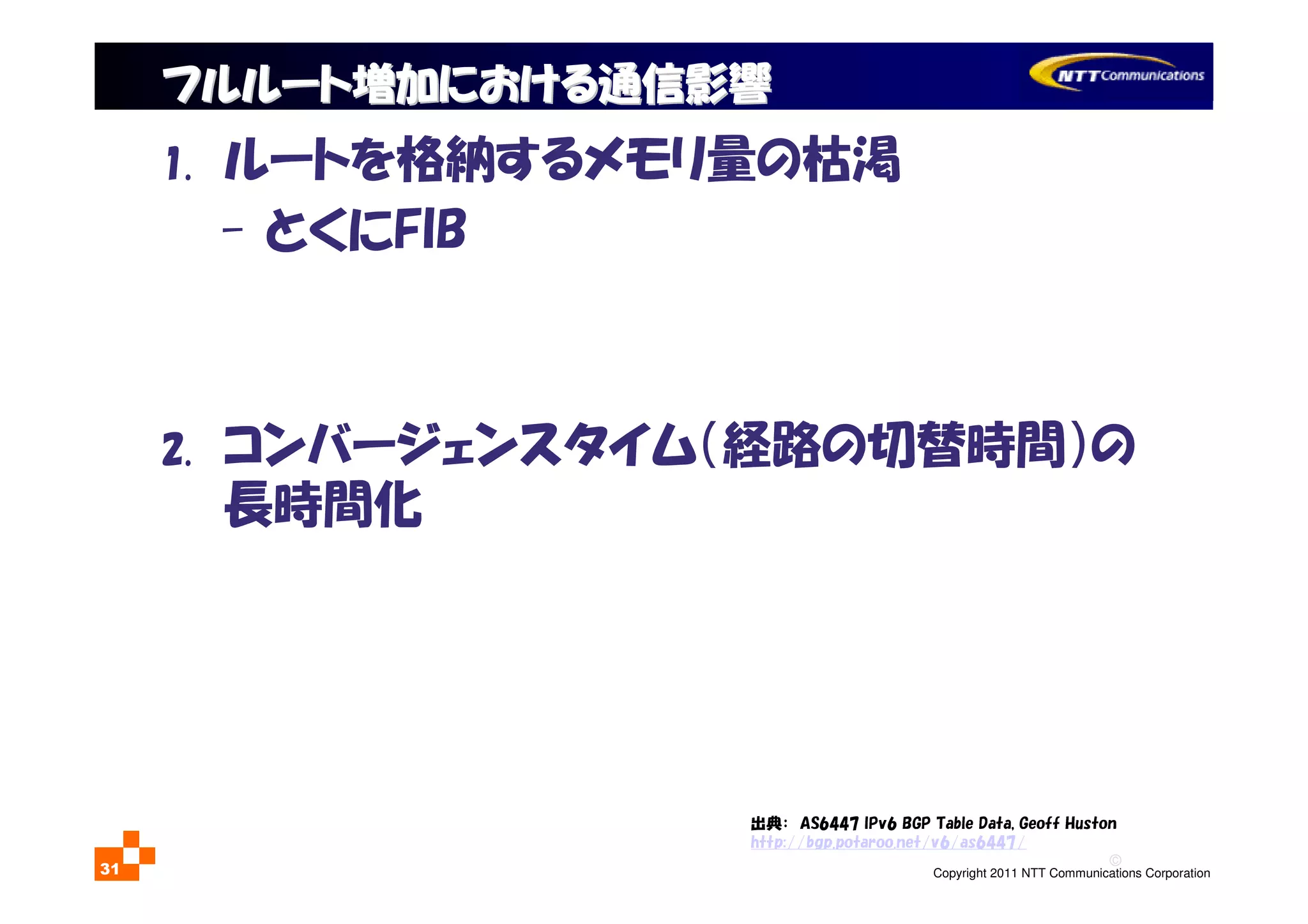 ©
Copyright 2011 NTT Communications Corporation31
1. ルートを格納するメモリ量の枯渇
- とくにFIB
2. コンバージェンスタイム（経路の切替時間）の
長時間化
フルルート増加における通信影響フルルート増加における通信影響
出典： AS6447 IPv6 BGP Table Data, Geoff Huston
http://bgp.potaroo.net/v6/as6447/
 