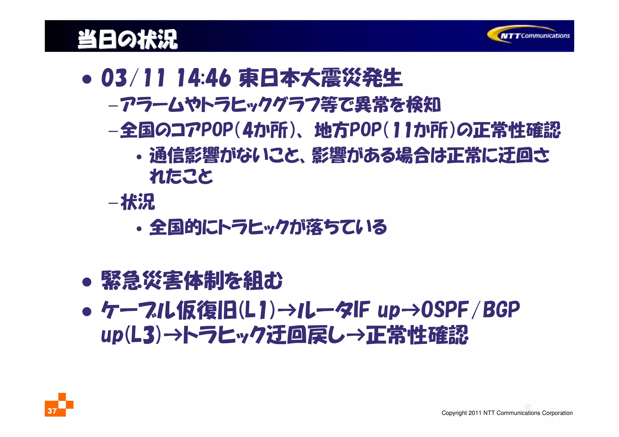 ©
Copyright 2011 NTT Communications Corporation37
当日の状況当日の状況
03/11 14:46 東日本大震災発生
−アラームやトラヒックグラフ等で異常を検知
−全国のコアPOP（4か所）、 地方POP（11か所）の正常性確認
• 通信影響がないこと、影響がある場合は正常に迂回さ
れたこと
−状況
• 全国的にトラヒックが落ちている
緊急災害体制を組む
ケーブル仮復旧(L1)→ルータIF up→OSPF/BGP
up(L3)→トラヒック迂回戻し→正常性確認
 