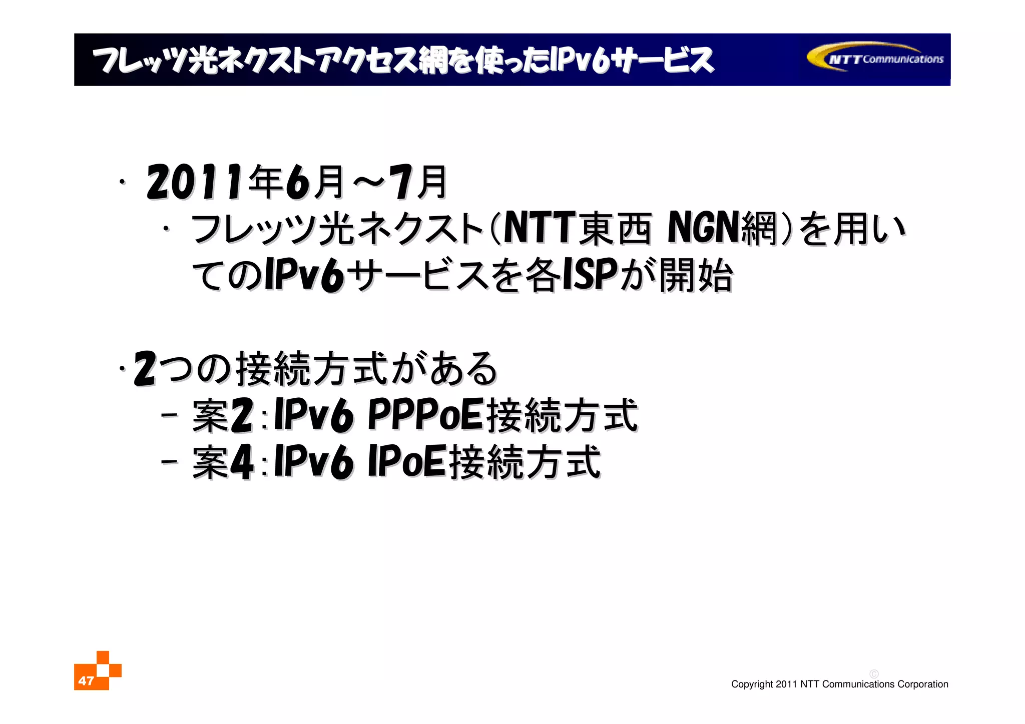 ©
Copyright 2011 NTT Communications Corporation47
フレッツ光ネクストアクセス網を使ったフレッツ光ネクストアクセス網を使ったIPv6IPv6サービスサービス
•• 20112011年年66月～月～77月月
•• フレッツ光ネクスト（フレッツ光ネクスト（NTTNTT東西東西 NGNNGN網）を用い網）を用い
てのてのIPv6IPv6サービスを各サービスを各ISPISPが開始が開始
••22つの接続方式があるつの接続方式がある
-- 案案22：：IPv6IPv6 PPPoEPPPoE接続方式接続方式
-- 案案44：：IPv6IPv6 IPoEIPoE接続方式接続方式
 