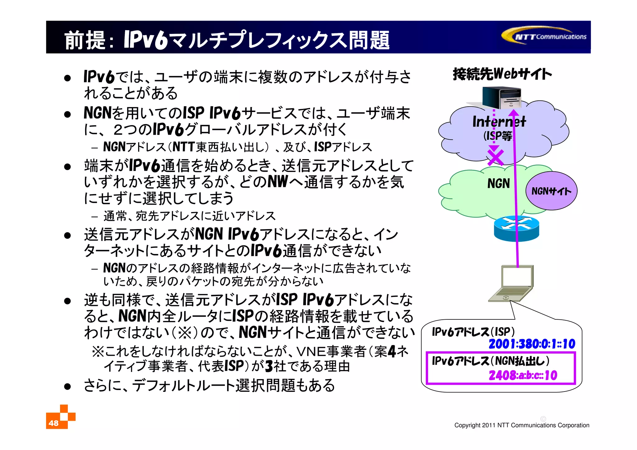 ©
Copyright 2011 NTT Communications Corporation48
前提前提前提前提：：：： IPv6IPv6IPv6IPv6マルチプレフィックスマルチプレフィックスマルチプレフィックスマルチプレフィックス問題問題問題問題
Internet
(ISP等)
NGN
接続先Webサイト
2001:380:0:1::102001:380:0:1::102001:380:0:1::102001:380:0:1::10
IPv6アドレス（ISP）
IPv6アドレス（NGN払出し）
2408:a:b:c::102408:a:b:c::102408:a:b:c::102408:a:b:c::10
NGNサイト
IPv6では、ユーザの端末に複数のアドレスが付与さ
れることがある
NGNを用いてのISP IPv6サービスでは、ユーザ端末
に、 ２つのIPv6グローバルアドレスが付く
− NGNアドレス（NTT東西払い出し） 、及び、ISPアドレス
端末がIPv6通信を始めるとき、送信元アドレスとして
いずれかを選択するが、どのNWへ通信するかを気
にせずに選択してしまう
− 通常、宛先アドレスに近いアドレス
送信元アドレスがNGN IPv6アドレスになると、イン
ターネットにあるサイトとのIPv6通信ができない
− NGNのアドレスの経路情報がインターネットに広告されていな
いため、戻りのパケットの宛先が分からない
逆も同様で、送信元アドレスがISP IPv6アドレスにな
ると、NGN内全ルータにISPの経路情報を載せている
わけではない（※）ので、NGNサイトと通信ができない
※これをしなければならないことが、ＶＮＥ事業者（案4ネ
イティブ事業者、代表ISP）が3社である理由
さらに、デフォルトルート選択問題もある
 