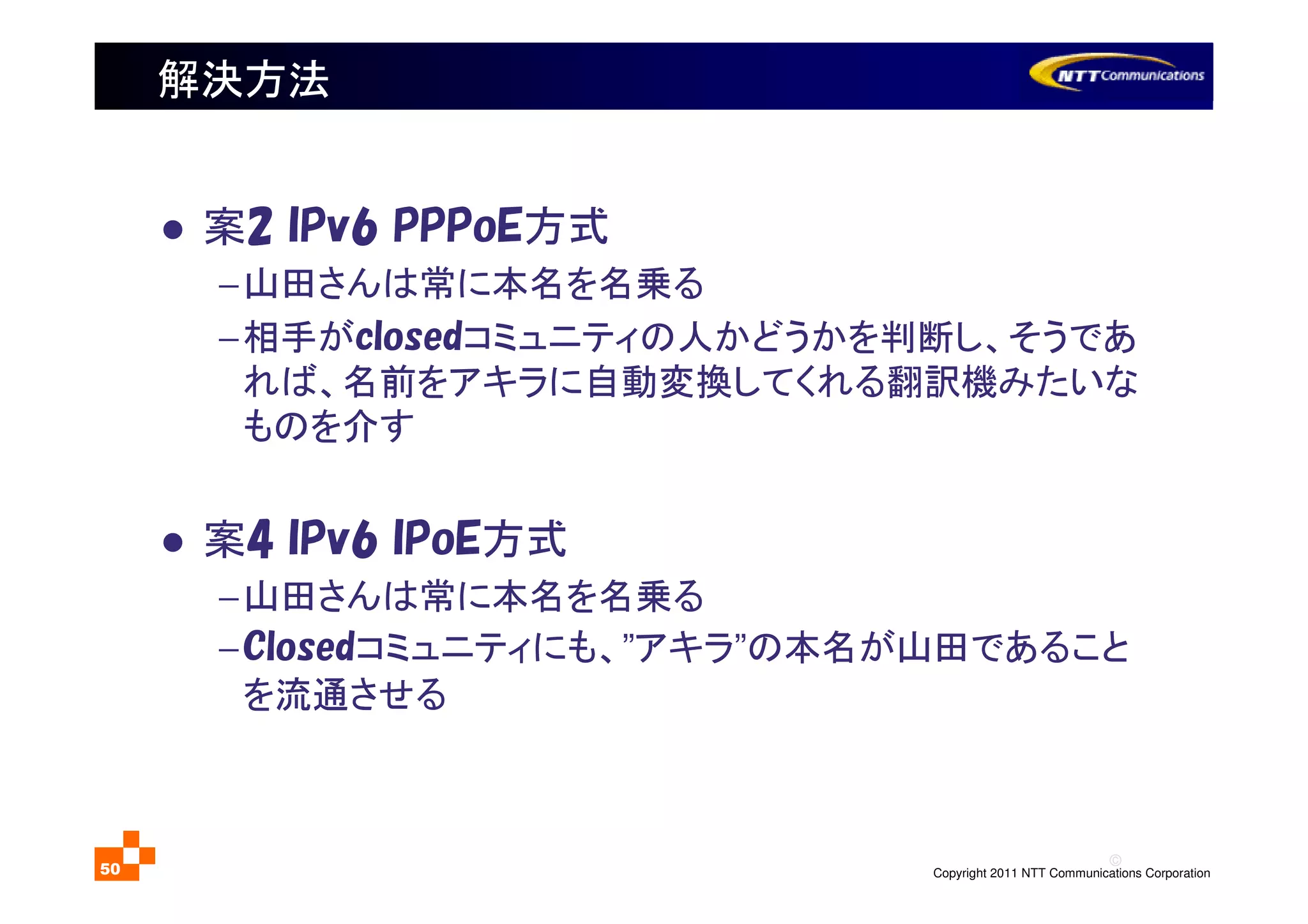 ©
Copyright 2011 NTT Communications Corporation50
解決方法
案2 IPv6 PPPoE方式
−山田さんは常に本名を名乗る
−相手がclosedコミュニティの人かどうかを判断し、そうであ
れば、名前をアキラに自動変換してくれる翻訳機みたいな
ものを介す
案4 IPv6 IPoE方式
−山田さんは常に本名を名乗る
−Closedコミュニティにも、”アキラ”の本名が山田であること
を流通させる
 