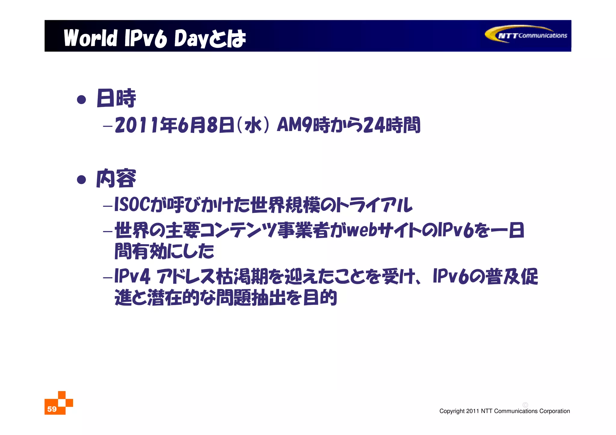 ©
Copyright 2011 NTT Communications Corporation59
日時
−2011年6月8日（水） AM9時から24時間
内容
−ISOCが呼びかけた世界規模のトライアル
−世界の主要コンテンツ事業者がwebサイトのIPv6を一日
間有効にした
−IPv4 アドレス枯渇期を迎えたことを受け、 IPv6の普及促
進と潜在的な問題抽出を目的
World IPv6 DayWorld IPv6 DayWorld IPv6 DayWorld IPv6 Dayとはとはとはとは
 