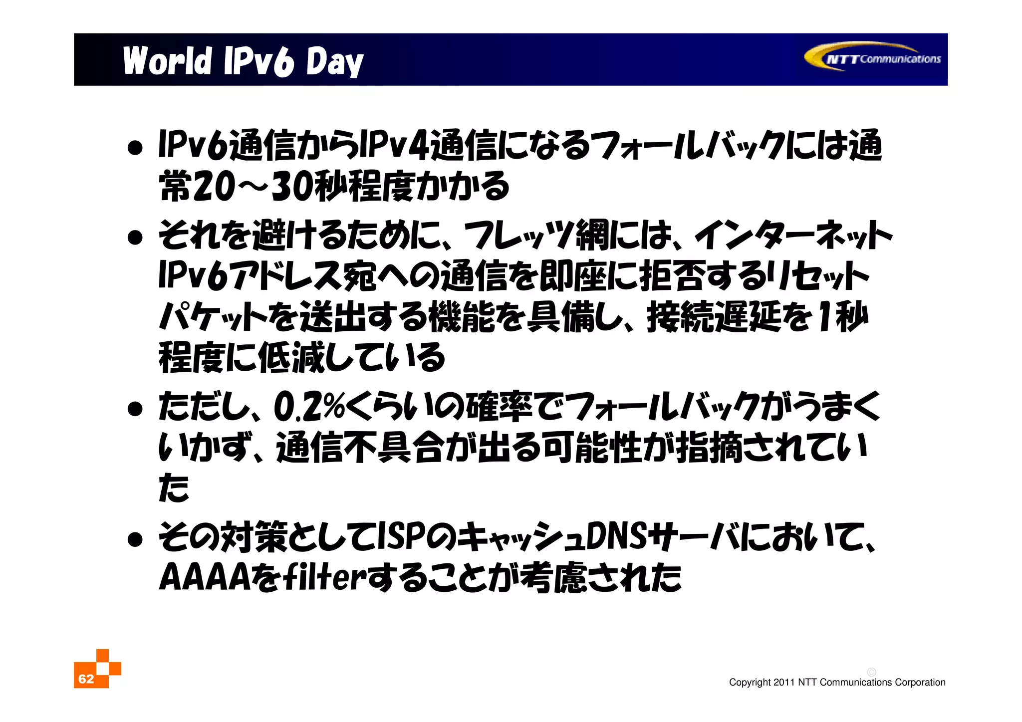 ©
Copyright 2011 NTT Communications Corporation62
World IPv6 DayWorld IPv6 DayWorld IPv6 DayWorld IPv6 Day
IPv6通信からIPv4通信になるフォールバックには通
常20～30秒程度かかる
それを避けるために、フレッツ網には、インターネット
IPv6アドレス宛への通信を即座に拒否するリセット
パケットを送出する機能を具備し、接続遅延を1秒
程度に低減している
ただし、0.2%くらいの確率でフォールバックがうまく
いかず、通信不具合が出る可能性が指摘されてい
た
その対策としてISPのキャッシュDNSサーバにおいて、
AAAAをfilterすることが考慮された
 