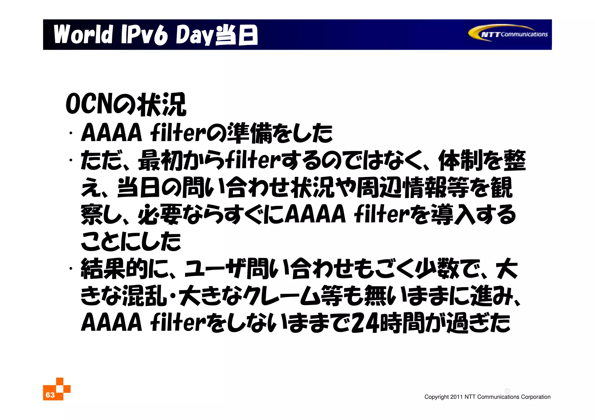 ©
Copyright 2011 NTT Communications Corporation63
WorldWorldWorldWorld IPv6IPv6IPv6IPv6 DayDayDayDay当日当日当日当日
OCNの状況
• AAAA filterの準備をした
• ただ、最初からfilterするのではなく、体制を整
え、当日の問い合わせ状況や周辺情報等を観
察し、必要ならすぐにAAAA filterを導入する
ことにした
• 結果的に、ユーザ問い合わせもごく少数で、大
きな混乱・大きなクレーム等も無いままに進み、
AAAA filterをしないままで24時間が過ぎた
 