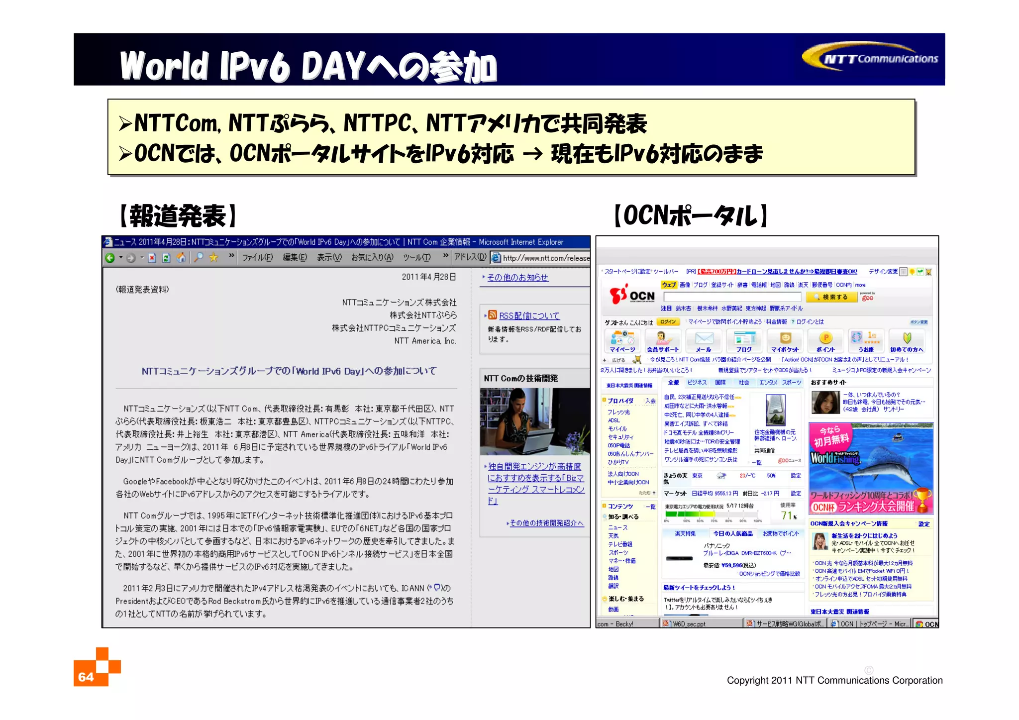 ©
Copyright 2011 NTT Communications Corporation64
World IPv6 DAYWorld IPv6 DAYへの参加への参加
NTTCom, NTTぷらら、NTTPC、NTTアメリカで共同発表
OCNでは、OCNポータルサイトをIPv6対応 → 現在もIPv6対応のまま
NTTCom, NTTぷらら、NTTPC、NTTアメリカで共同発表
OCNでは、OCNポータルサイトをIPv6対応 → 現在もIPv6対応のまま
【報道発表】 【OCNポータル】
 