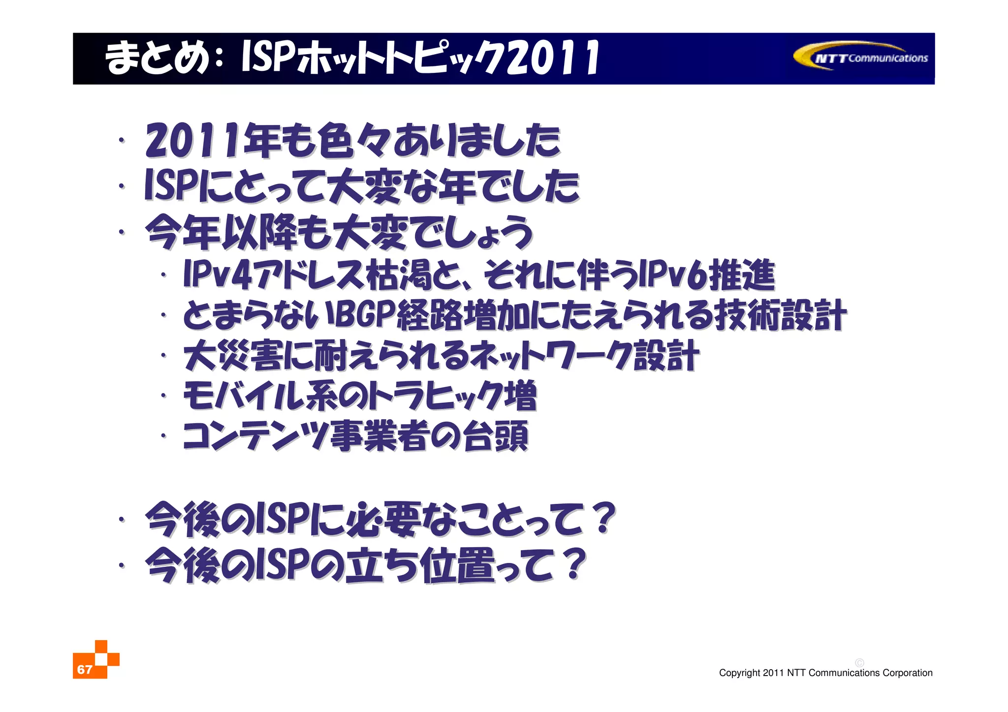 ©
Copyright 2011 NTT Communications Corporation67
まとめ： ISPホットトピック2011
•• 20112011年も色々ありました年も色々ありました
•• ISPISPにとって大変な年でしたにとって大変な年でした
•• 今年以降も大変でしょう今年以降も大変でしょう
•• IPv4IPv4アドレス枯渇と、それに伴うアドレス枯渇と、それに伴うIPv6IPv6推進推進
•• とまらないとまらないBGPBGP経路増加にたえられる技術設計経路増加にたえられる技術設計
•• 大災害に耐えられるネットワーク設計大災害に耐えられるネットワーク設計
•• モバイル系のトラヒック増モバイル系のトラヒック増
•• コンテンツ事業者の台頭コンテンツ事業者の台頭
•• 今後の今後のISPISPに必要なことって？に必要なことって？
•• 今後の今後のISPISPの立ち位置って？の立ち位置って？
 
