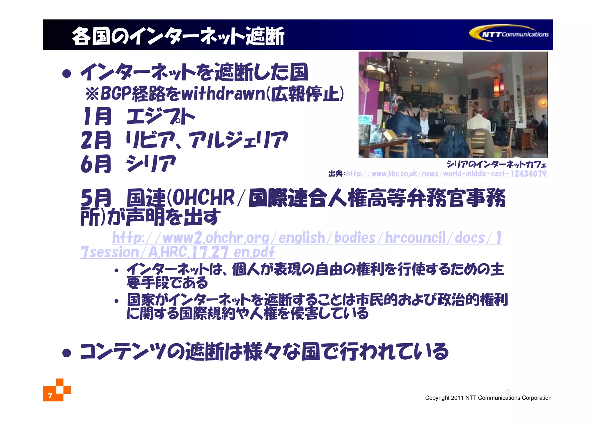 ©
Copyright 2011 NTT Communications Corporation7
各国のインターネット遮断
インターネットを遮断した国
※BGP経路をwithdrawn(広報停止)
1月 エジプト
2月 リビア、アルジェリア
6月 シリア
5月 国連(OHCHR/国際連合国際連合国際連合国際連合人権高等弁務官事務
所)が声明を出す
http://www2.ohchr.org/english/bodies/hrcouncil/docs/1
7session/A.HRC.17.27_en.pdf
• インターネットは、個人が表現の自由の権利を行使するための主
要手段である
• 国家がインターネットを遮断することは市民的および政治的権利
に関する国際規約や人権を侵害している
コンテンツの遮断は様々な国で行われている
シリアのインターネットカフェ
出典：http://www.bbc.co.uk/news/world-middle-east-12434079
 