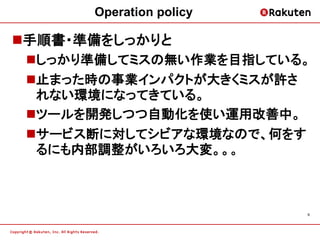 Operation policy

手順書・準備をしっかりと
 しっかり準備してミスの無い作業を目指している。
 止まった時の事業インパクトが大きくミスが許さ
  れない環境になってきている。
 ツールを開発しつつ自動化を使い運用改善中。
 サービス断に対してシビアな環境なので、何をす
  るにも内部調整がいろいろ大変。。。



                         9
 