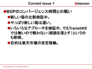 Current issue 1

BGPのコンバージェンス時間との戦い
 新しい箱の比較検証中。
 やっぱり新しい箱は速い。
 いろいろなアプローチを検証中、でもTransitAS
  では無いので戦わない（経路を落とす）というの
  も候補。
 目的は楽天市場の安定稼働。



                               11
 