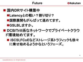 Future

 国内DRサイト構築中
 Latencyとの戦い？割り切り？
 国際展開もがんばって進めてます。
 GSLBしますか。
 DCB/Trill系なネットワークでプライベートクラウ
 ド環境始めてます。
  iSCSI,FCoEなどストレージ系トラフィックも徐々
  に乗せ始めるようかなというフェーズ。


                                 15
 