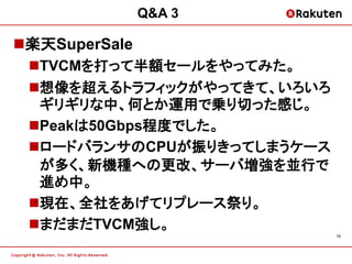 Q&A 3

楽天SuperSale
 TVCMを打って半額セールをやってみた。
 想像を超えるトラフィックがやってきて、いろいろ
  ギリギリな中、何とか運用で乗り切った感じ。
 Peakは50Gbps程度でした。
 ロードバランサのCPUが振りきってしまうケース
  が多く、新機種への更改、サーバ増強を並行で
  進め中。
 現在、全社をあげてリプレース祭り。
 まだまだTVCM強し。
                            19
 