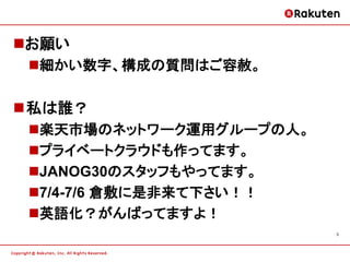 お願い
 細かい数字、構成の質問はご容赦。

私は誰？
 楽天市場のネットワーク運用グループの人。
 プライベートクラウドも作ってます。
 JANOG30のスタッフもやってます。
 7/4-7/6 倉敷に是非来て下さい！！
 英語化？がんばってますよ！
                         3
 