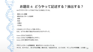 お題目 4: どうやって記述する？抽出する？
AWS クラウドパターンでは以下のように抽出している。


-   解決したい課題
-   解決方法 / パターンの説明
-   実装
-   利点
-   注意点
-   その他

これはエンジニアにとって使いやすい。
ただ、以下の 3 項目で抽出するのが元々のアイディア。

Context ( どのような状況で )

Problem ( どのような問題が生じやすく )

Solution ( どおう解決すれば良いのか )




デザインパターンは問題発見、解決するツールとなっている。
やり方、だけでなく、ありがちな問題、解決方法、も記述される、というのが、マニュアルや手順書、との違い
                                                     10
 