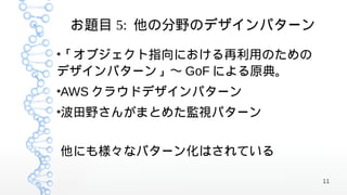 お題目 5: 他の分野のデザインパターン

「オブジェクト指向における再利用のための
●


デザインパターン」〜 GoF による原典。
AWS クラウドデザインパターン
●



波田野さんがまとめた監視パターン
●




他にも様々なパターン化はされている

                           11
 