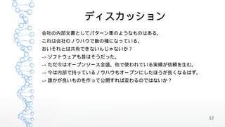 ディスカッション
会社の内部文書としてパターン集のようなものはある。
これは会社のノウハウで飯の種になっている。
おいそれとは共有できないんじゃないか？
-->   ソフトウェアも昔はそうだった。
-->   ただ今はオープンソース全盛。他で使われている実績が信頼を生む。
-->   今は内部で持っているノウハウもオープンにしたほうが良くなるはず。
-->   誰かが良いものを作って公開すれば変わるのではないか？




                                         12
 
