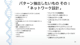 パターン抽出したいもの その 1
         「ネットワーク設計」
* トラフィック分散時のアンチパターン (ECMP)   * ネットワークの階層構成
* POP or iDCの増やし方            * スケーラビリティ実現パターン
* NW構築時のパターン                 * 冗長化のパターン分類
* NWトポロジー
                             * 止まらないネットワークの作り方
* DC間を接続したインタークラウドの設計パターン
                             * 冗長
* 品質
* 長距離バックボーン回線でのLAG           * DC 内の物理ファブリックの構成
* 輻輳・迂回設計のパターン               * 検証環境の IP アドレスアドレッシング
* mazのプログラムそのまんまだけど           * 組み替えしているとすごくぐちゃぐちゃに
* トラフィック規模の設計方法
                             * アドレスの割り当て
* 1万人規模ISP
                              * 仮想ネットワークと物理ネットワークのマ
* 10万人
                             ッピングパターン
* 100万人くらい
                             * 企業向けシステムの作り方


                                                      14
 