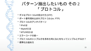 パターン抽出したいもの その 2
       「プロトコル」
* ダメなプロトコルの見分け方 (STP)
* ポート番号埋め込まれプロトコル (ex. FTP)
* プロトコルのアンチパターン
 * IPv6 は
 * 4byteAS は
 * MTU/MSS は
* エラーコードの統一
* プロトコルのシンプルさを求めた時になにをもってシンプルとするか？
* 標準化の進め方

                                 15
 