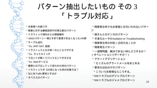 パターン抽出したいもの その 3
          「トラブル対応」
* お客様への謝り方                       * 障害発生時でもお客様に文句いわれないパター
* 障害に対する顧客説明や対策立案のパターン          ン
* トラフィック傾向からの障害解析               * 嫁さんとのケンカのパターン
* <BADパターン> 増えすぎて管理できなくなったVM群   * 半落ちルータのIsolation or Troubleshooting
* テーブル溢れ                        * 障害発生時の対処（迂回方法）とか
* Ex. ARP, NAT, 経路              * 障害発生パターン
* トラフィックとかが単一のところでサチる
                                 * 一週間問題、解決できない時にどうするか？
* Ex. ラックスイッチ                   （オペレーションリサーチか？）
* フロントが軽くてバックエンドがささる            * アラートアグリゲーション
* Ex. Webサービス
                                 * たくさんのアラートメールをまとめる
* 警察にログ出してって言われた時のパターン
                                * 要求のはねのけ方パターン
* トラフィックが 100倍になった時の対象方法？
                                 * こういうお客様ならこうする。
* なにをTraffic異常とするか
                                * NWトラブルのデジャブのパターン
* オペミスのパターン
                                * NWトラブルのジャメブのパターン
                                                                        16
 