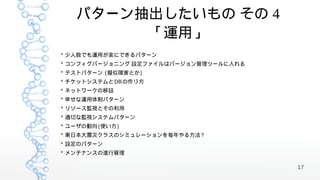 パターン抽出したいもの その 4
        「運用」
* 少人数でも運用が楽にできるパターン
* コンフィグバージョニング 設定ファイルはバージョン管理ツールに入れる
* テストパターン (擬似障害とか )
* チケットシステムと DB の作り方
* ネットワークの移設
* 幸せな運用体制パターン
* リソース監視とその利用
* 適切な監視システムパターン
* ユーザの動向 (使い方 )
* 東日本大震災クラスのシミュレーションを毎年やる方法 ?
* 設定のパターン
* メンテナンスの進行管理

                                       17
 