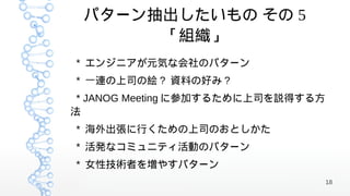 パターン抽出したいもの その 5
      「組織」
* エンジニアが元気な会社のパターン
* 一連の上司の絵 ? 資料の好み ?
 * JANOG Meeting に参加するために上司を説得する方
法
* 海外出張に行くための上司のおとしかた
* 活発なコミュニティ活動のパターン
* 女性技術者を増やすパターン
                                    18
 